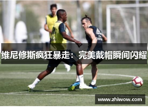 维尼修斯疯狂暴走：完美戴帽瞬间闪耀